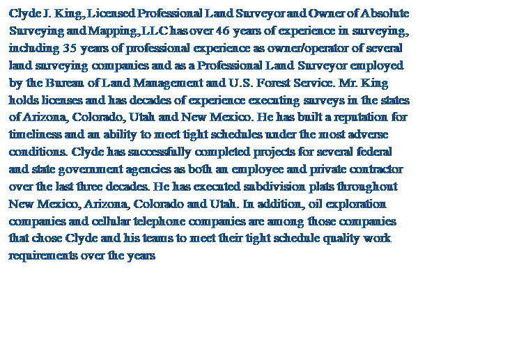 Text Box: Clyde J. King, Licensed Professional Land Surveyor and Owner of Absolute Surveying and Mapping, LLC has over 46 years of experience in surveying, including 35 years of professional experience as owner/operator of several land surveying companies and as a Professional Land Surveyor employed by the Bureau of Land Management and U.S. Forest Service. Mr. King holds licenses and has decades of experience executing surveys in the states of Arizona, Colorado, Utah and New Mexico. He has built a reputation for timeliness and an ability to meet tight schedules under the most adverse conditions. Clyde has successfully completed projects for several federal and state government agencies as both an employee and private contractor over the last three decades. He has executed subdivision plats throughout New Mexico, Arizona, Colorado and Utah. In addition, oil exploration companies and cellular telephone companies are among those companies that chose Clyde and his teams to meet their tight schedule quality work requirements over the years